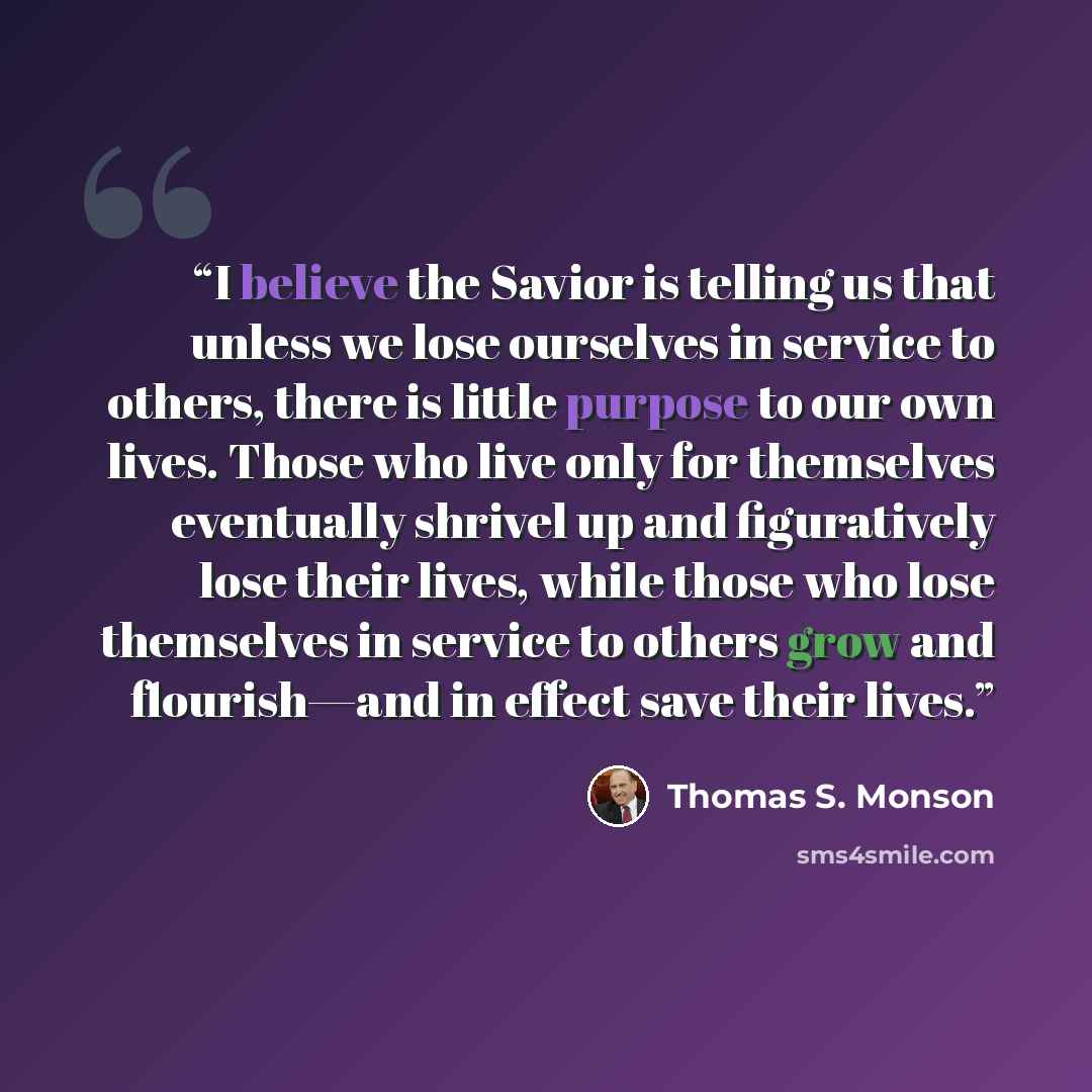 “I believe the Savior is telling us that unless we lose ourselves in service to others, there is little purpose to our own lives. Those who live only for themselves eventually shrivel up and figuratively lose their lives, while those who lose themselves in service to others grow and flourish—and in…” quote by Thomas S. Monson
