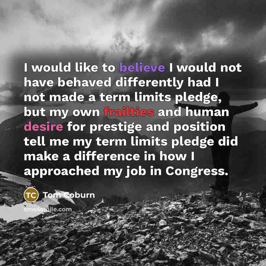“I would like to believe I would not have behaved differently had I not made a term limits pledge, but my own frailties and human desire for prestige and position tell me my term limits pledge did make a difference in how I approached my job in Congress.” quote by Tom Coburn