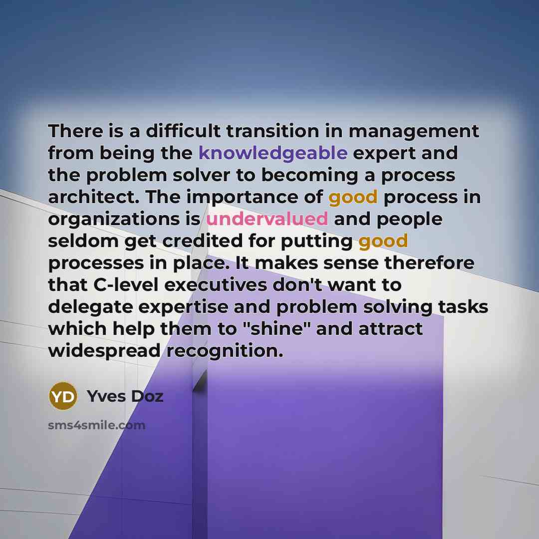 “There is a difficult transition in management from being the knowledgeable expert and the problem solver to becoming a process architect. The importance of good process in organizations is undervalued and people seldom get credited for putting good processes in place. It makes sense therefore that…” quote by Yves Doz
