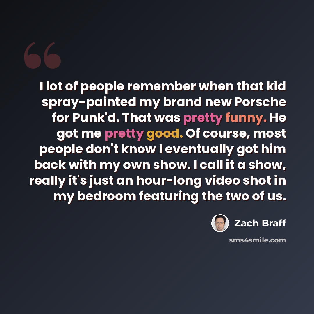 “I lot of people remember when that kid spray-painted my brand new Porsche for Punk'd. That was pretty funny. He got me pretty good. Of course, most people don't know I eventually got him back with my own show. I call it a show, really it's just an hour-long video shot in my bedroom featuring the…” quote by Zach Braff
