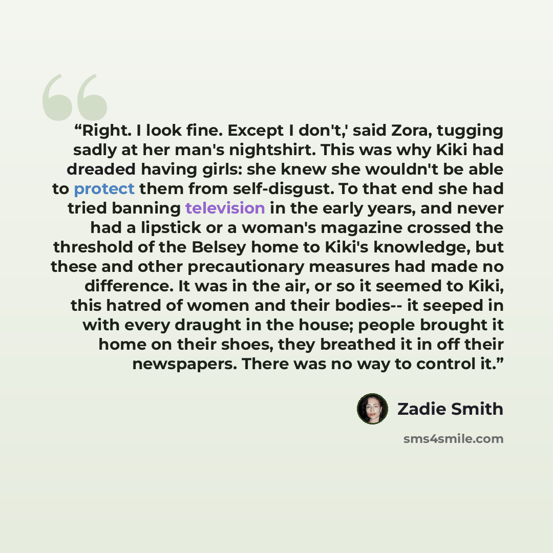 “Right. I look fine. Except I don't,' said Zora, tugging sadly at her man's nightshirt. This was why Kiki had dreaded having girls: she knew she wouldn't be able to protect them from self-disgust. To that end she had tried banning television in the early years, and never had a lipstick or a woman's…” quote by Zadie Smith