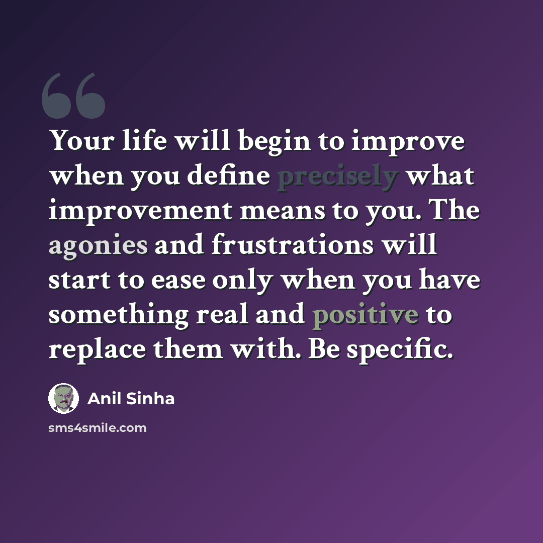 “Your life will begin to improve when you define precisely what improvement means to you. The agonies and frustrations will start to ease only when you have something real and positive to replace them with. Be specific.” quote by Anil Sinha