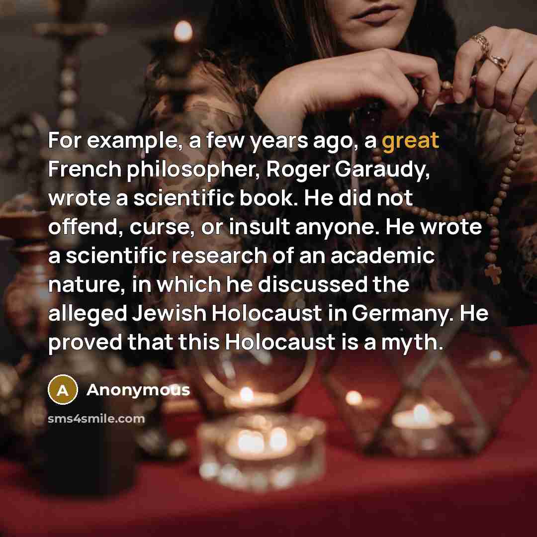 “For example, a few years ago, a great French philosopher, Roger Garaudy, wrote a scientific book. He did not offend, curse, or insult anyone. He wrote a scientific research of an academic nature, in which he discussed the alleged Jewish Holocaust in Germany. He proved that this Holocaust is a myth.” quote by Anonymous