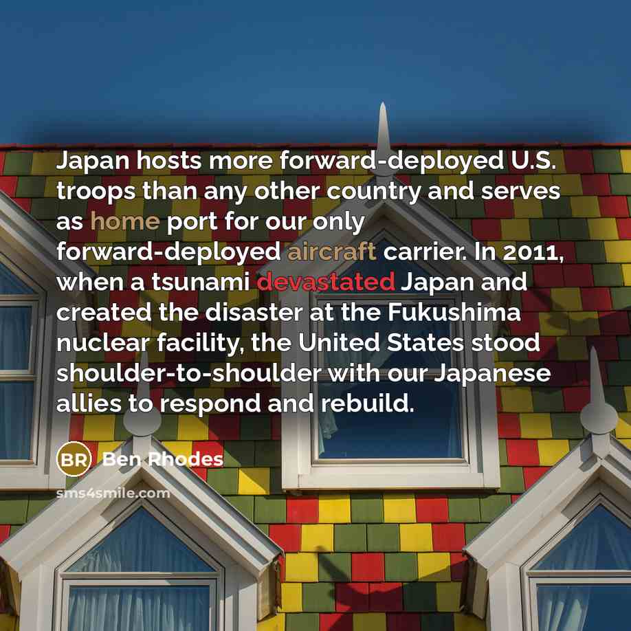 “Japan hosts more forward-deployed U.S. troops than any other country and serves as home port for our only forward-deployed aircraft carrier. In 2011, when a tsunami devastated Japan and created the disaster at the Fukushima nuclear facility, the United States stood shoulder-to-shoulder with our…” quote by Ben Rhodes