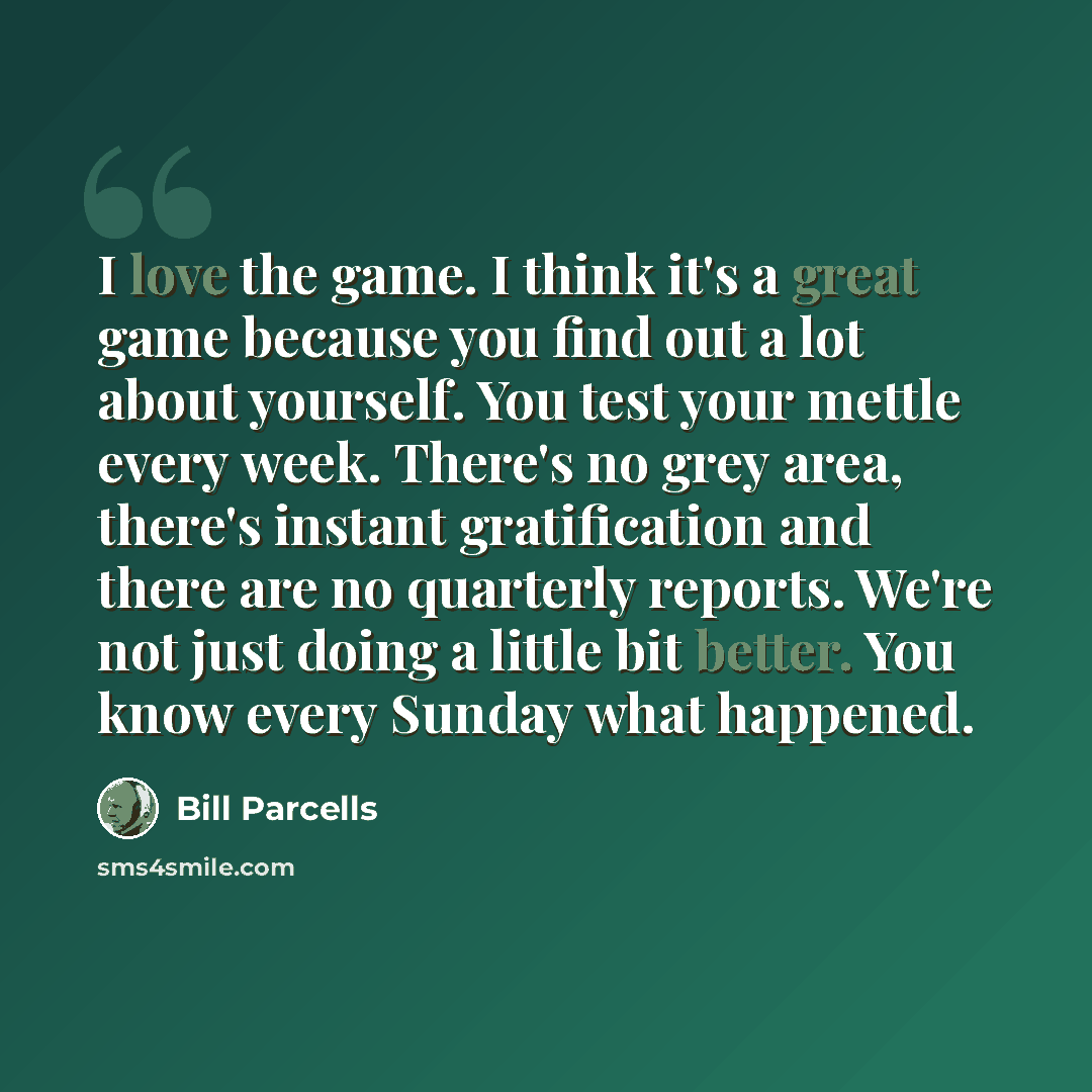 “I love the game. I think it's a great game because you find out a lot about yourself. You test your mettle every week. There's no grey area, there's instant gratification and there are no quarterly reports. We're not just doing a little bit better. You know every Sunday what happened.” quote by Bill Parcells
