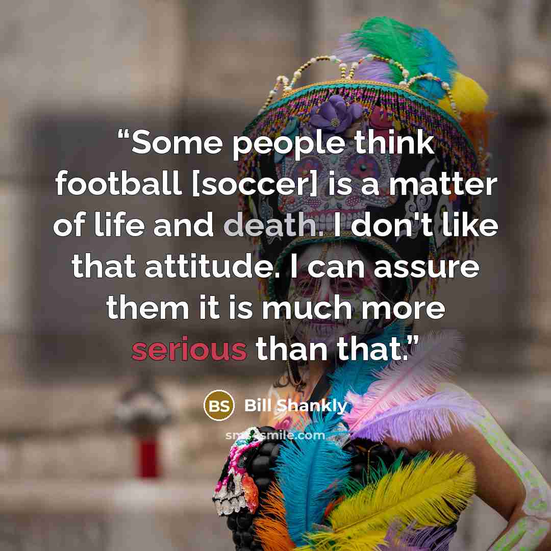 “Some people think football [soccer] is a matter of life and death. I don't like that attitude. I can assure them it is much more serious than that.” quote by Bill Shankly