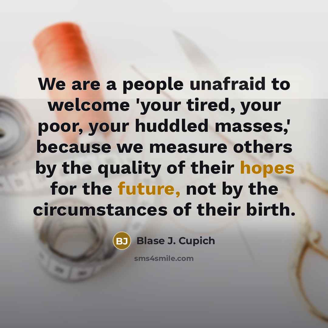 “We are a people unafraid to welcome 'your tired, your poor, your huddled masses,' because we measure others by the quality of their hopes for the future, not by the circumstances of their birth.” quote by Blase J. Cupich