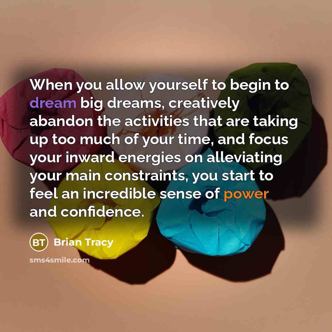 “When you allow yourself to begin to dream big dreams, creatively abandon the activities that are taking up too much of your time, and focus your inward energies on alleviating your main constraints, you start to feel an incredible sense of power and confidence.” quote by Brian Tracy