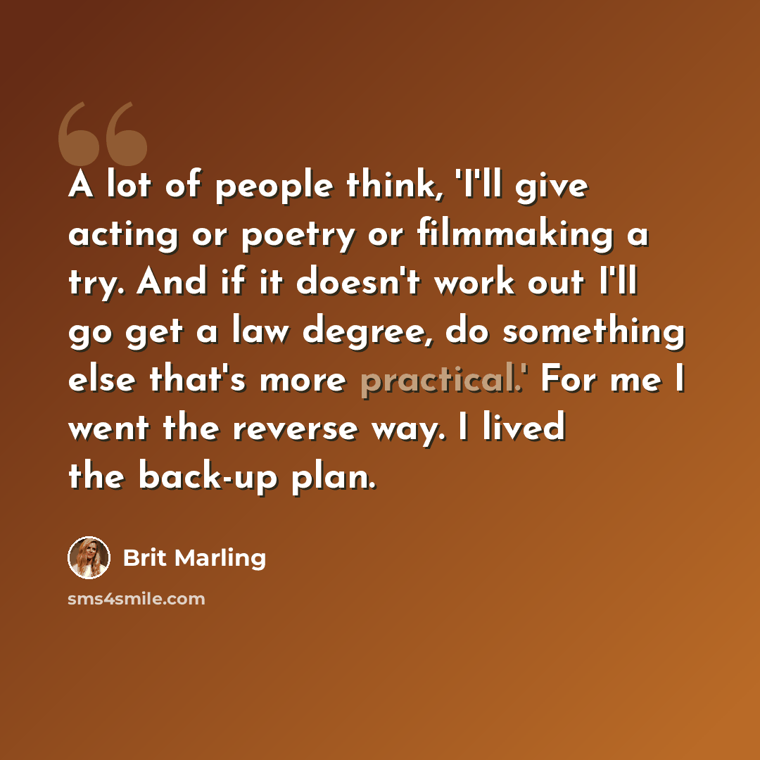 “A lot of people think, 'I'll give acting or poetry or filmmaking a try. And if it doesn't work out I'll go get a law degree, do something else that's more practical.' For me I went the reverse way. I lived the back-up plan.” quote by Brit Marling