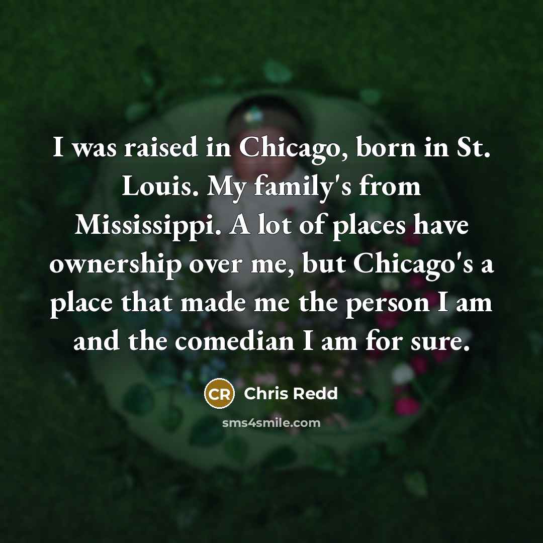 “I was raised in Chicago, born in St. Louis. My family's from Mississippi. A lot of places have ownership over me, but Chicago's a place that made me the person I am and the comedian I am for sure.” quote by Chris Redd
