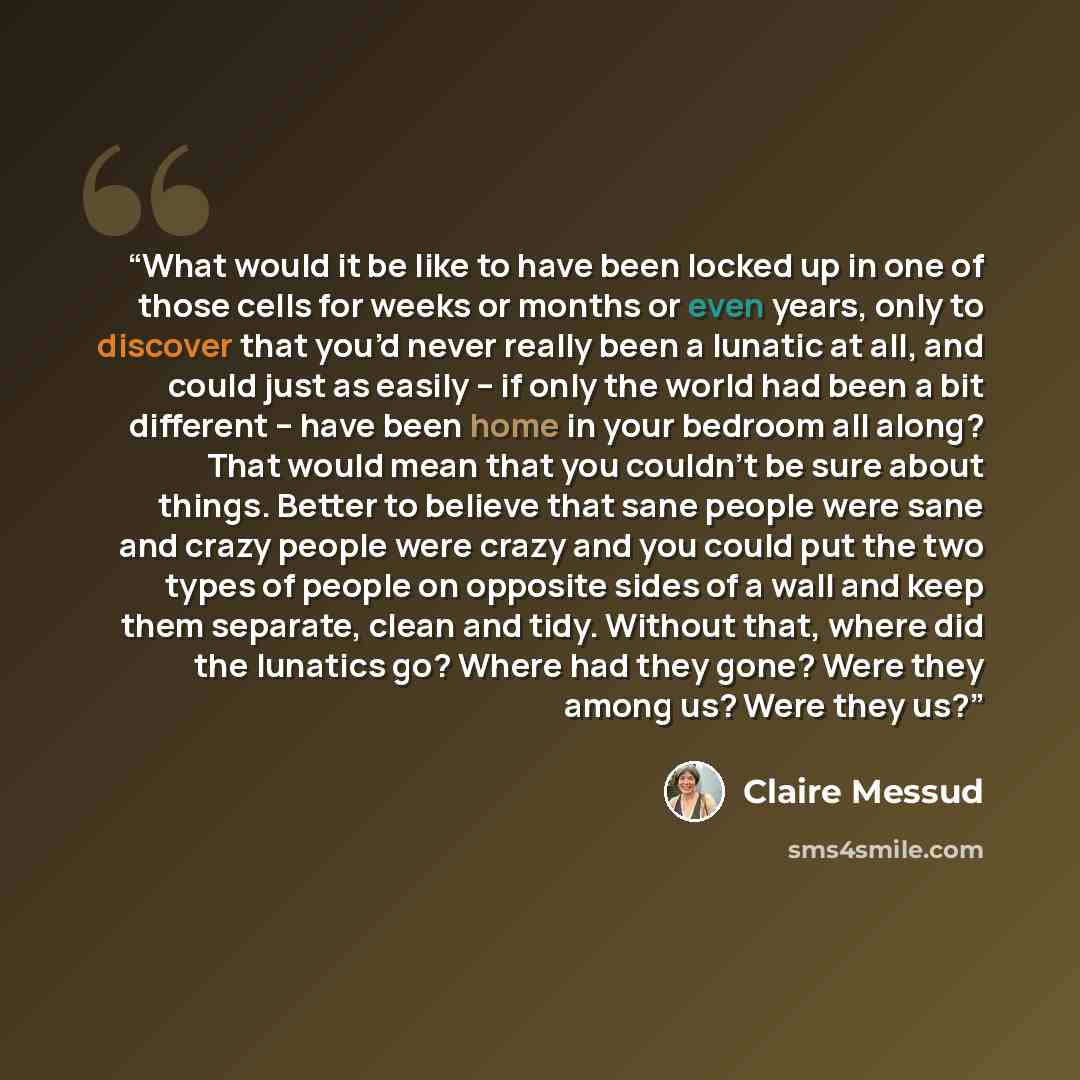 “What would it be like to have been locked up in one of those cells for weeks or months or even years, only to discover that you’d never really been a lunatic at all, and could just as easily – if only the world had been a bit different – have been home in your bedroom all along? That would mean…” quote by Claire Messud