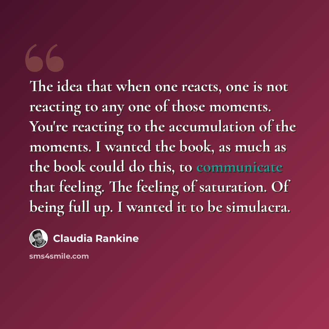 “The idea that when one reacts, one is not reacting to any one of those moments. You're reacting to the accumulation of the moments. I wanted the book, as much as the book could do this, to communicate that feeling. The feeling of saturation. Of being full up. I wanted it to be simulacra.” quote by Claudia Rankine