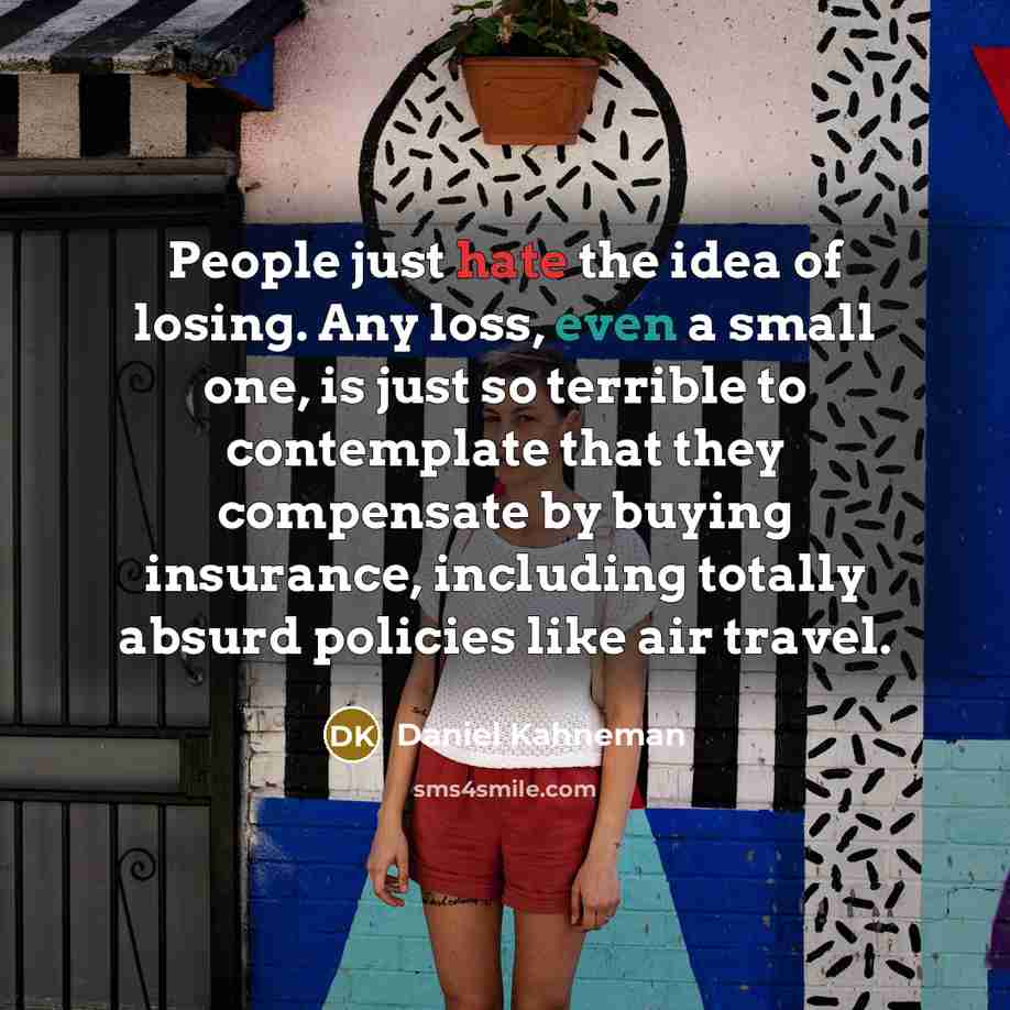 “People just hate the idea of losing. Any loss, even a small one, is just so terrible to contemplate that they compensate by buying insurance, including totally absurd policies like air travel.” quote by Daniel Kahneman