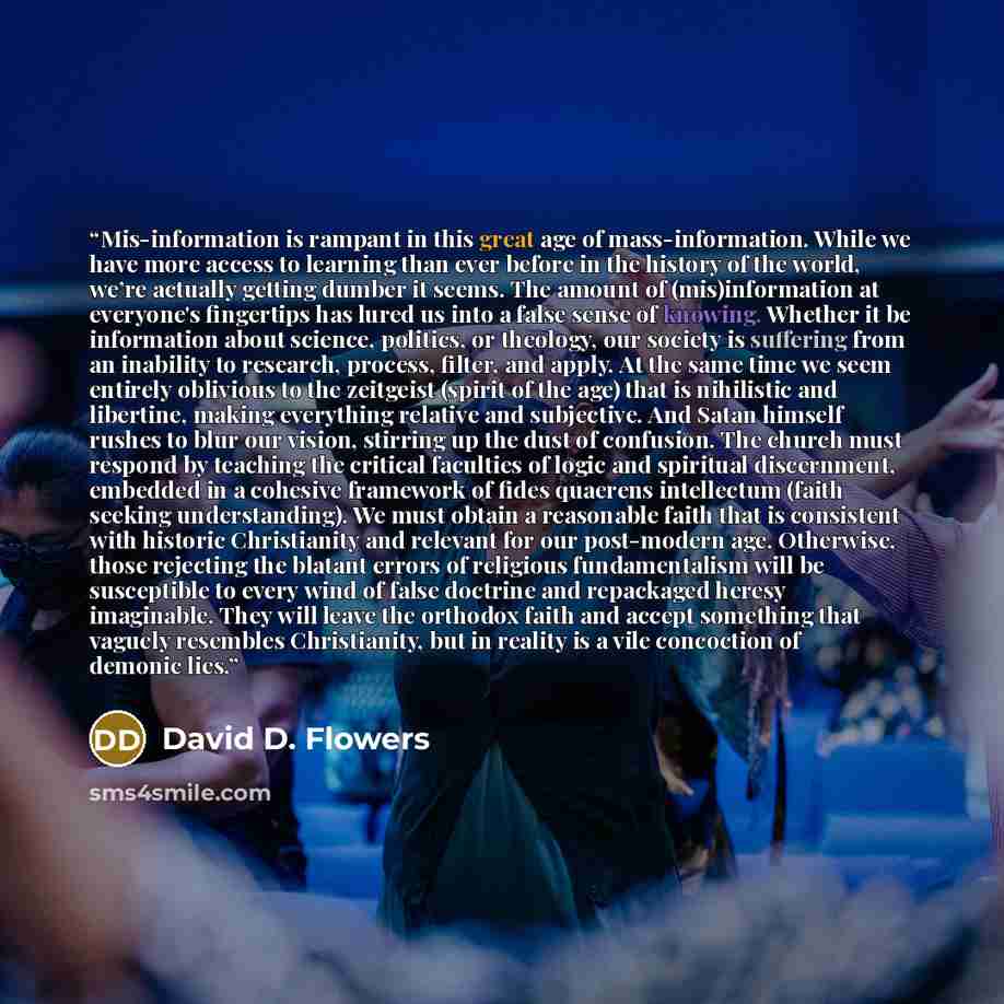 “Mis-information is rampant in this great age of mass-information. While we have more access to learning than ever before in the history of the world, we’re actually getting dumber it seems. The amount of (mis)information at everyone's fingertips has lured us into a false sense of knowing. Whether…” quote by David D. Flowers