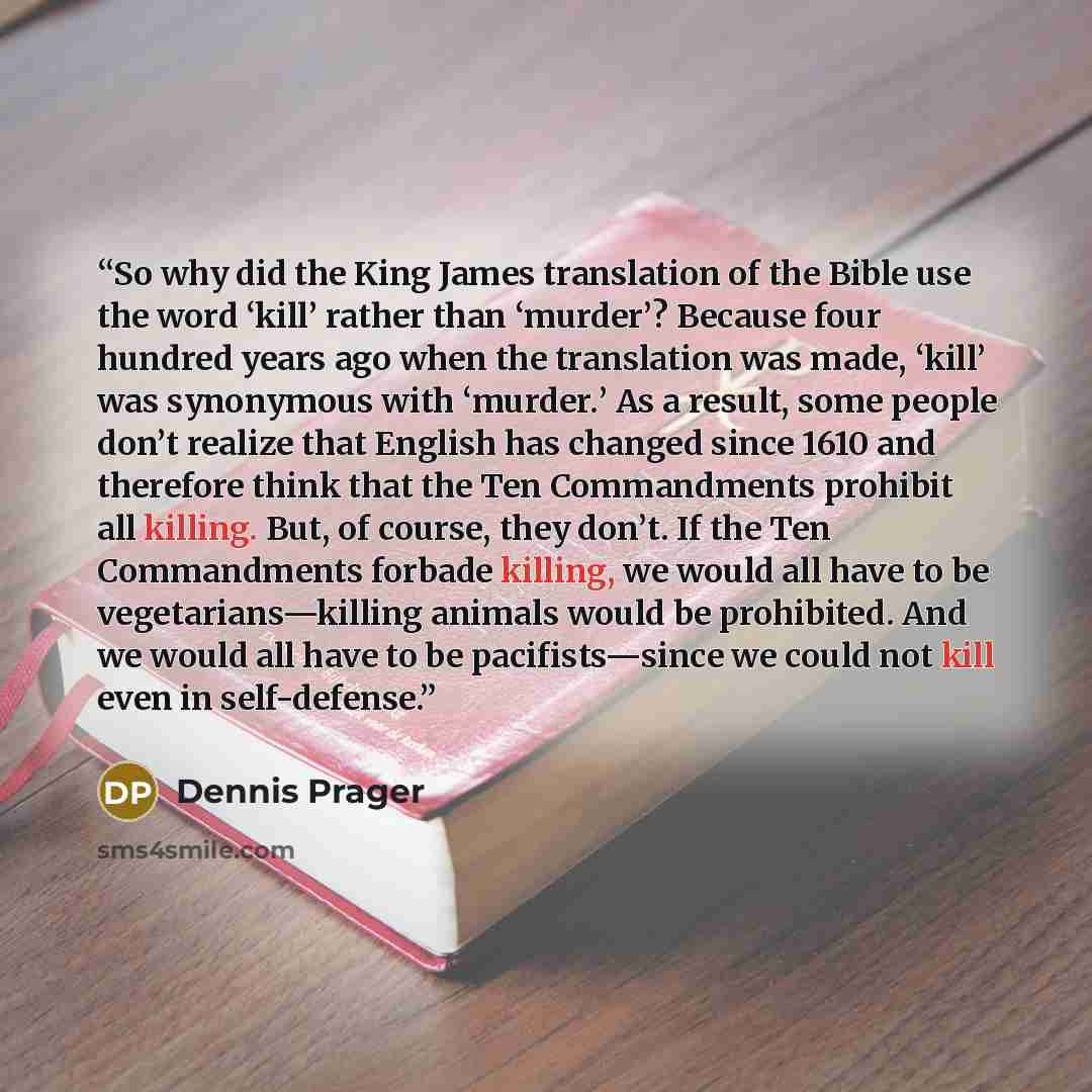 “So why did the King James translation of the Bible use the word ‘kill’ rather than ‘murder’? Because four hundred years ago when the translation was made, ‘kill’ was synonymous with ‘murder.’ As a result, some people don’t realize that English has changed since 1610 and therefore think that the…” quote by Dennis Prager