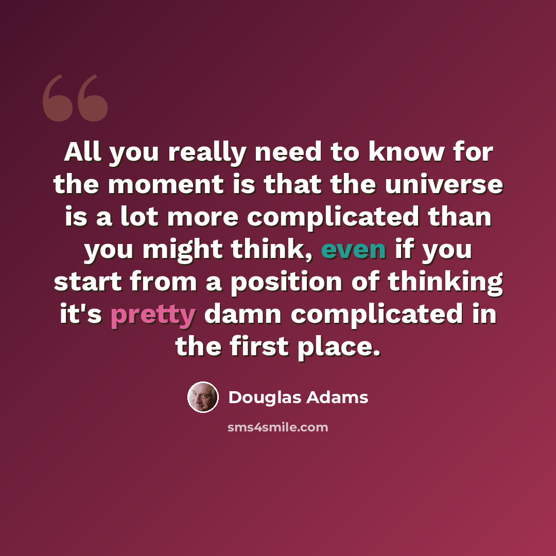 “All you really need to know for the moment is that the universe is a lot more complicated than you might think, even if you start from a position of thinking it's pretty damn complicated in the first place.” quote by Douglas Adams