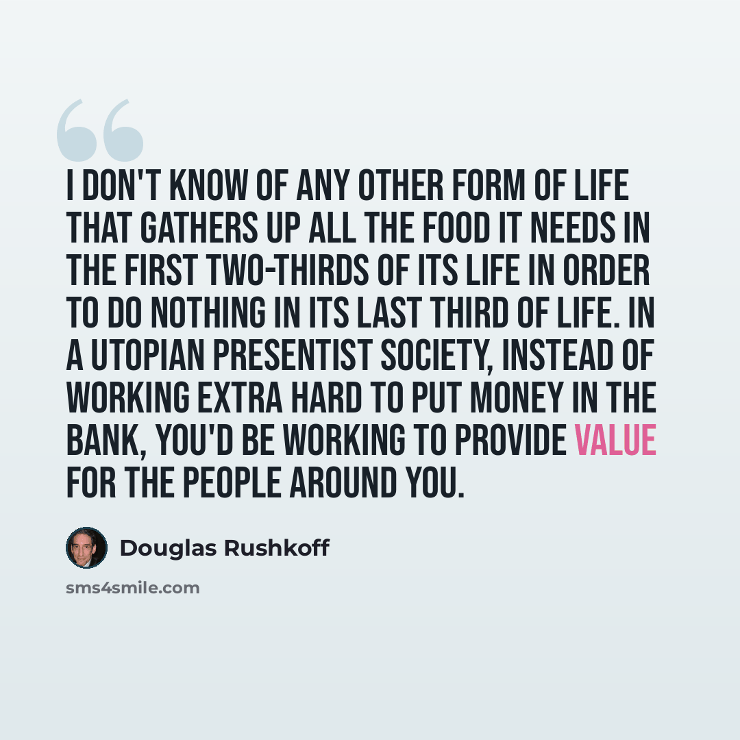 “I don't know of any other form of life that gathers up all the food it needs in the first two-thirds of its life in order to do nothing in its last third of life. In a utopian presentist society, instead of working extra hard to put money in the bank, you'd be working to provide value for the…” quote by Douglas Rushkoff
