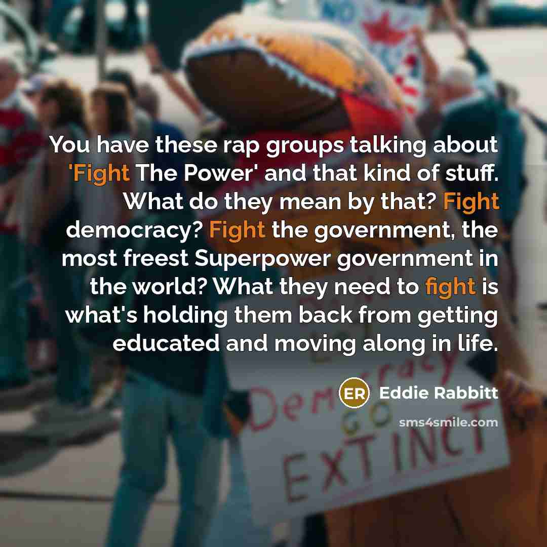 “You have these rap groups talking about 'Fight The Power' and that kind of stuff. What do they mean by that? Fight democracy? Fight the government, the most freest Superpower government in the world? What they need to fight is what's holding them back from getting educated and moving along in life.” quote by Eddie Rabbitt