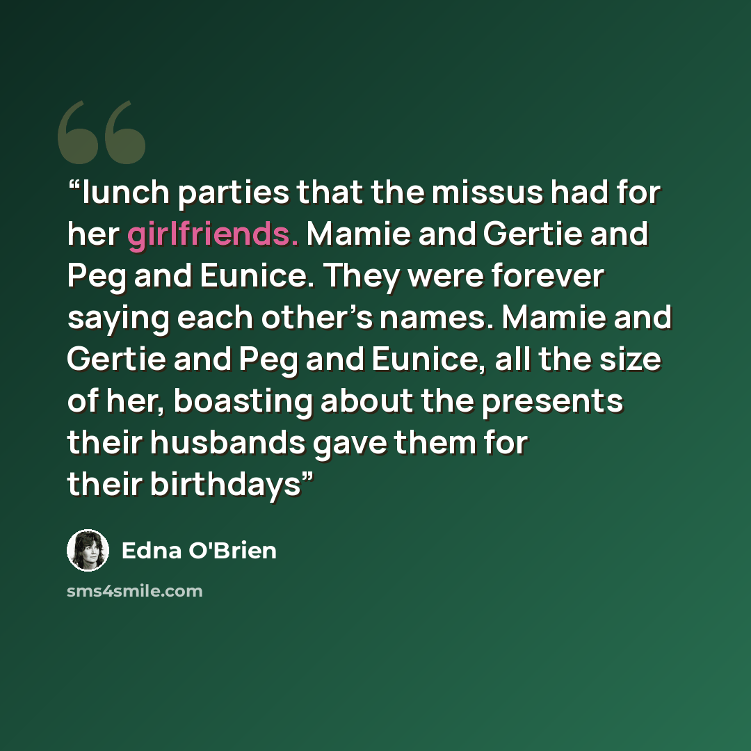 “lunch parties that the missus had for her girlfriends. Mamie and Gertie and Peg and Eunice. They were forever saying each other’s names. Mamie and Gertie and Peg and Eunice, all the size of her, boasting about the presents their husbands gave them for their birthdays” quote by Edna O'Brien