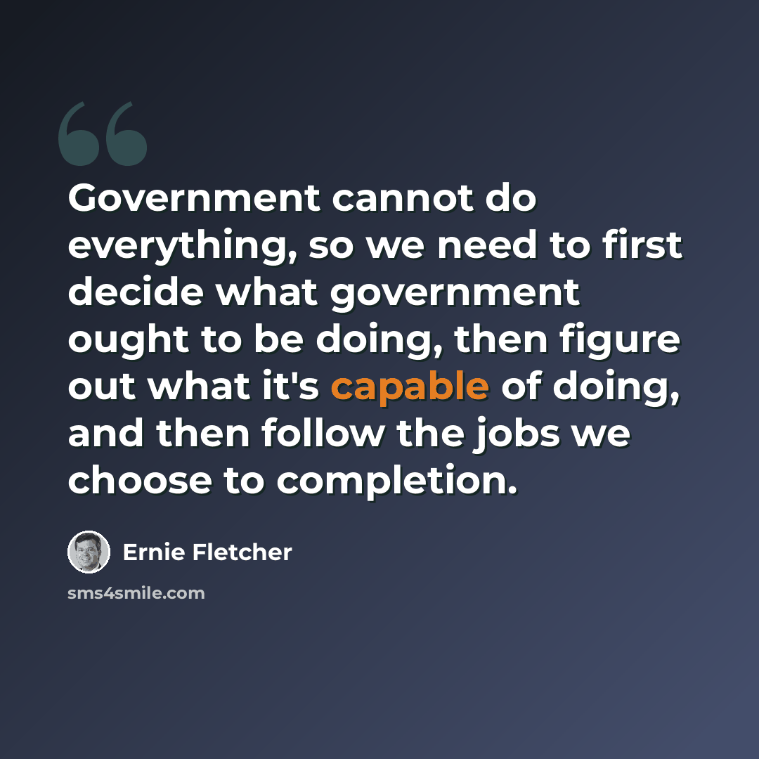 “Government cannot do everything, so we need to first decide what government ought to be doing, then figure out what it's capable of doing, and then follow the jobs we choose to completion.” quote by Ernie Fletcher
