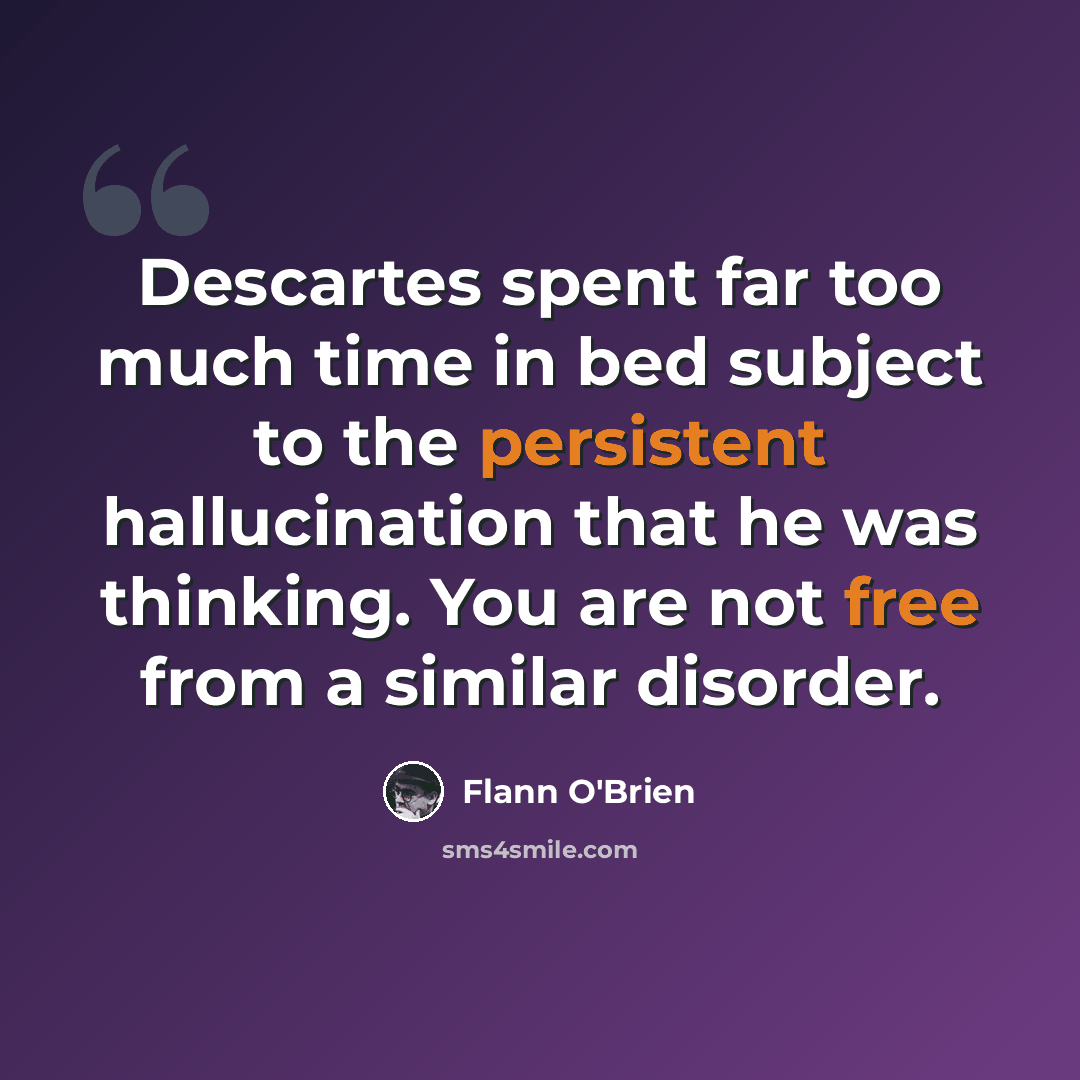 “Descartes spent far too much time in bed subject to the persistent hallucination that he was thinking. You are not free from a similar disorder.” quote by Flann O'Brien