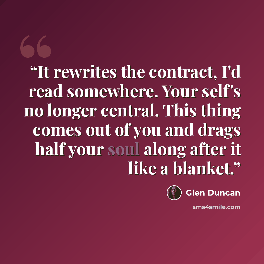 “It rewrites the contract, I'd read somewhere. Your self's no longer central. This thing comes out of you and drags half your soul along after it like a blanket.” quote by Glen Duncan