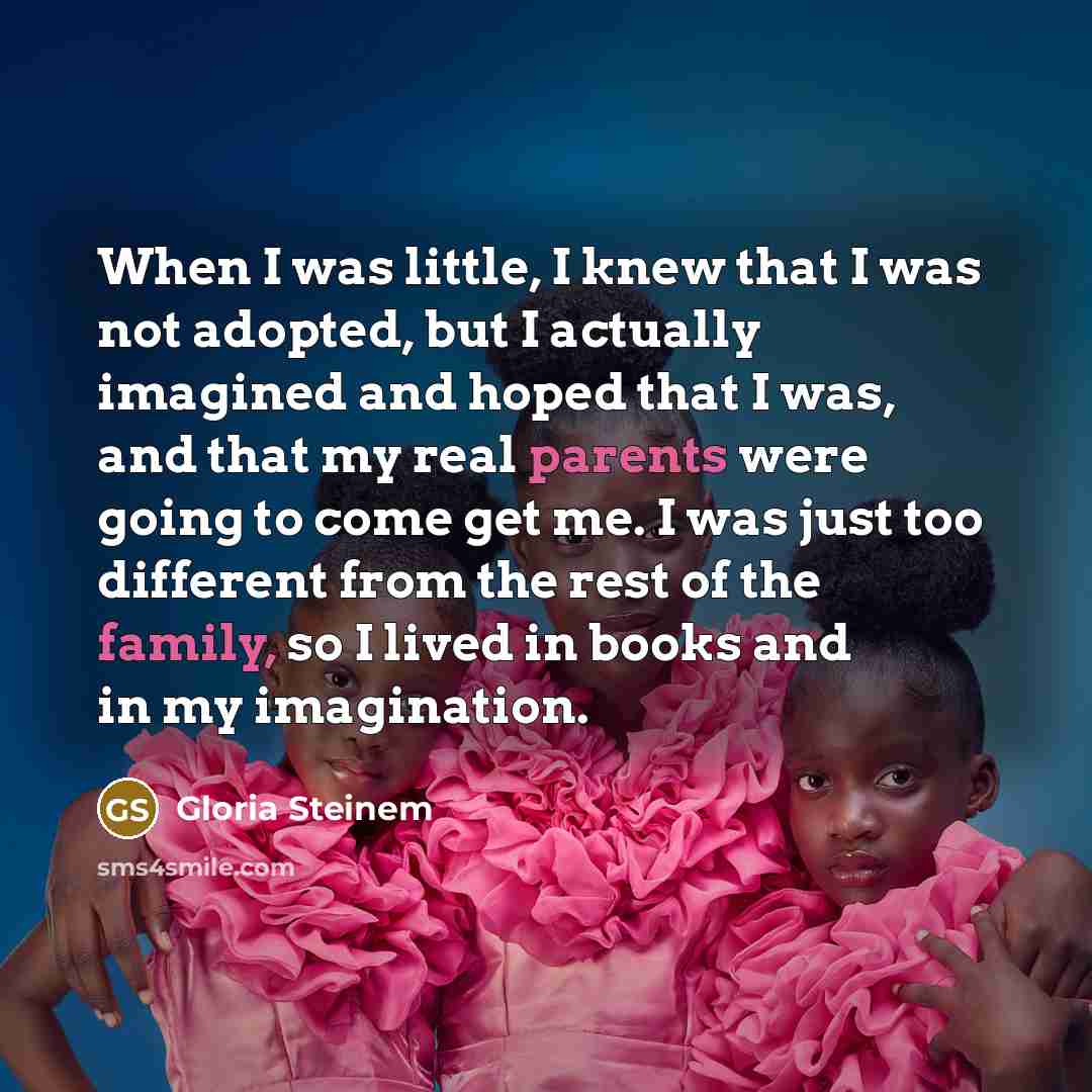 “When I was little, I knew that I was not adopted, but I actually imagined and hoped that I was, and that my real parents were going to come get me. I was just too different from the rest of the family, so I lived in books and in my imagination.” quote by Gloria Steinem