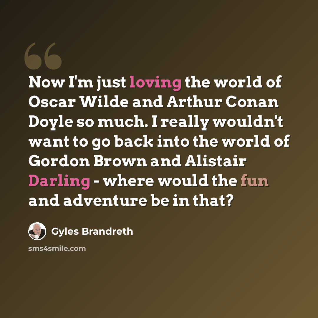 “Now I'm just loving the world of Oscar Wilde and Arthur Conan Doyle so much. I really wouldn't want to go back into the world of Gordon Brown and Alistair Darling - where would the fun and adventure be in that?” quote by Gyles Brandreth
