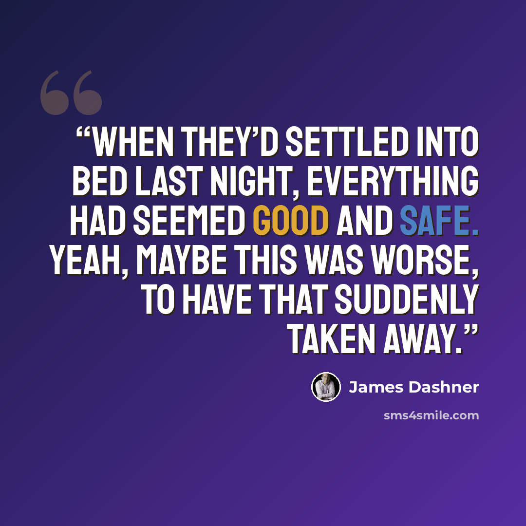 “When they’d settled into bed last night, everything had seemed good and safe. Yeah, maybe this was worse, to have that suddenly taken away.” quote by James Dashner