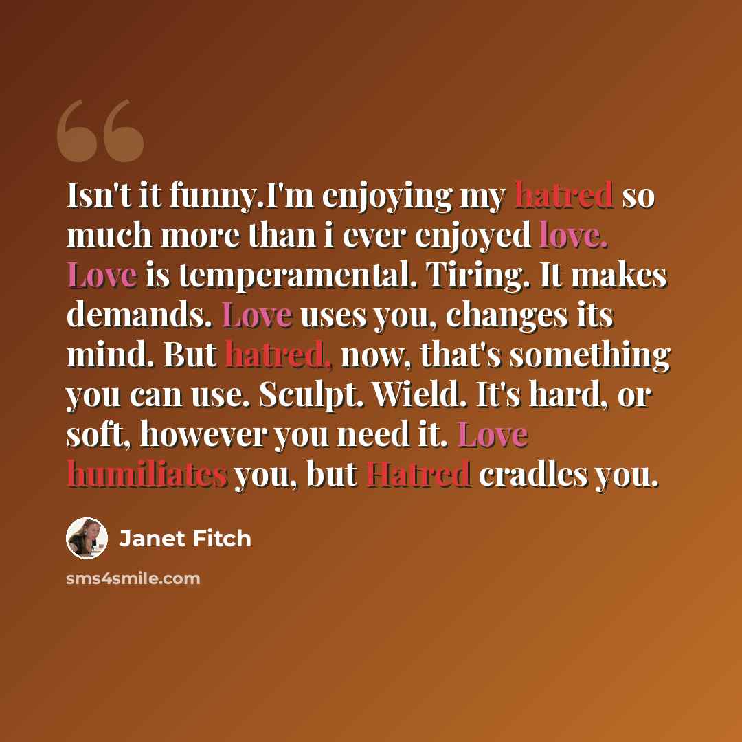 “Isn't it funny.I'm enjoying my hatred so much more than i ever enjoyed love. Love is temperamental. Tiring. It makes demands. Love uses you, changes its mind. But hatred, now, that's something you can use. Sculpt. Wield. It's hard, or soft, however you need it. Love humiliates you, but Hatred…” quote by Janet Fitch