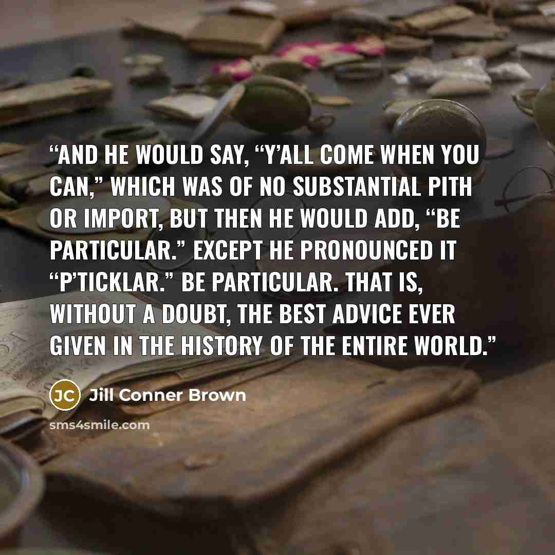 “And he would say, “Y’all come when you can,” which was of no substantial pith or import, but then he would add, “Be particular.” Except he pronounced it “p’ticklar.” Be particular. That is, without a doubt, the Best Advice Ever Given in the History of the Entire World.” quote by Jill Conner Brown