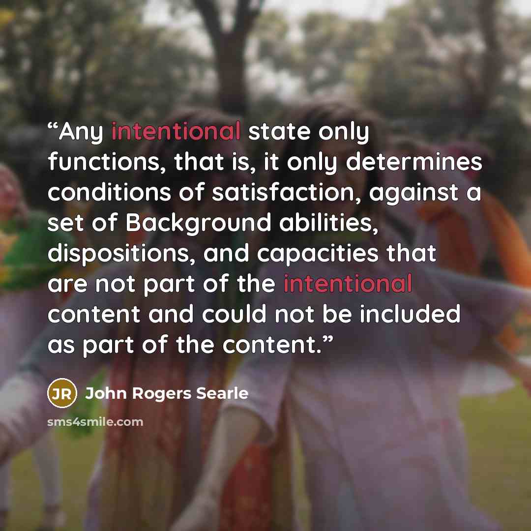 “Any intentional state only functions, that is, it only determines conditions of satisfaction, against a set of Background abilities, dispositions, and capacities that are not part of the intentional content and could not be included as part of the content.” quote by John Rogers Searle