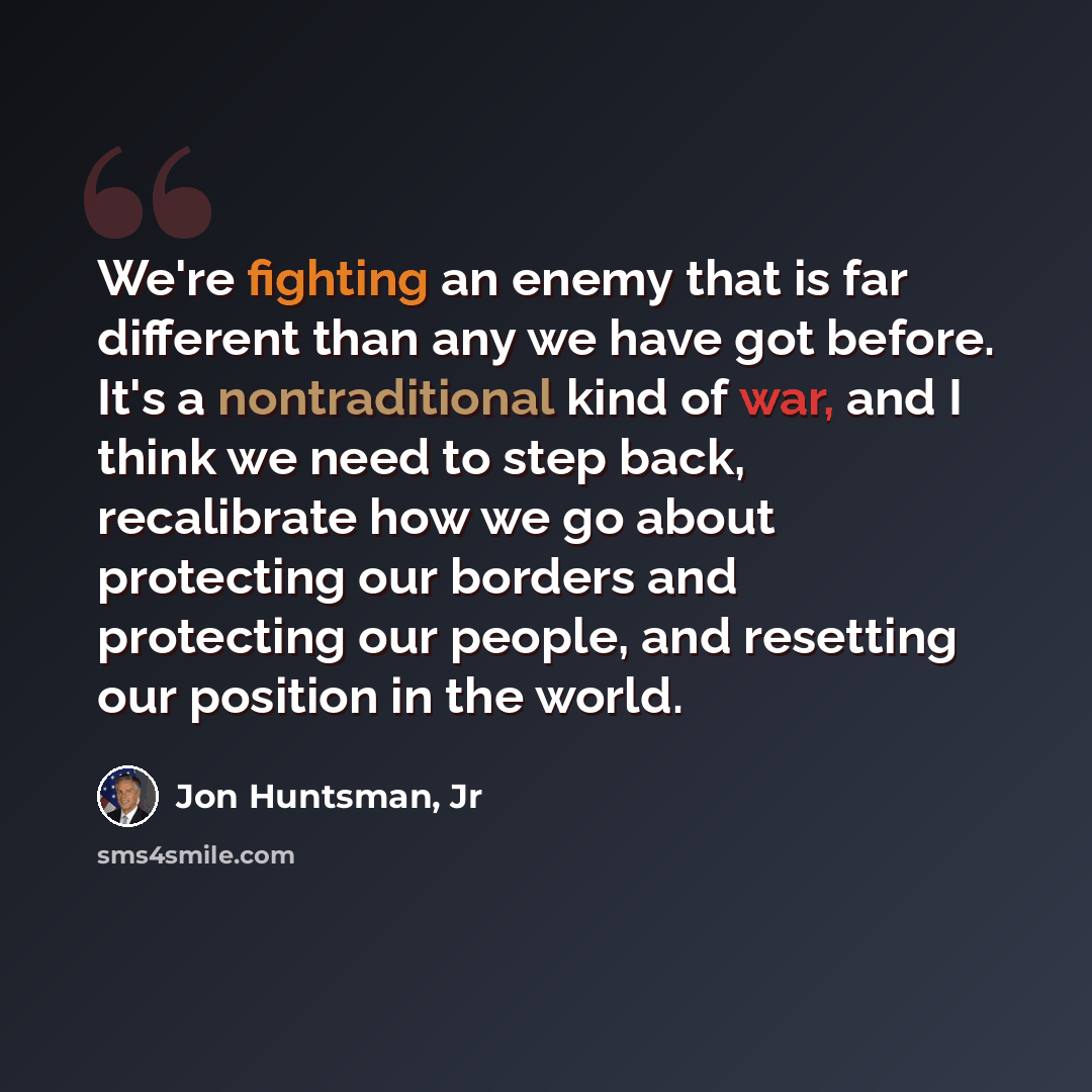 “We're fighting an enemy that is far different than any we have got before. It's a nontraditional kind of war, and I think we need to step back, recalibrate how we go about protecting our borders and protecting our people, and resetting our position in the world.” quote by Jon Huntsman, Jr