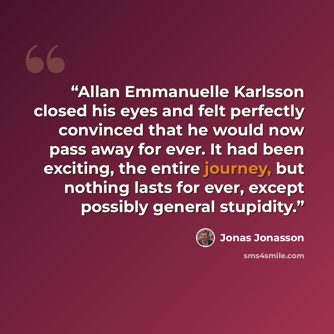 “Allan Emmanuelle Karlsson closed his eyes and felt perfectly convinced that he would now pass away for ever. It had been exciting, the entire journey, but nothing lasts for ever, except possibly general stupidity.” quote by Jonas Jonasson