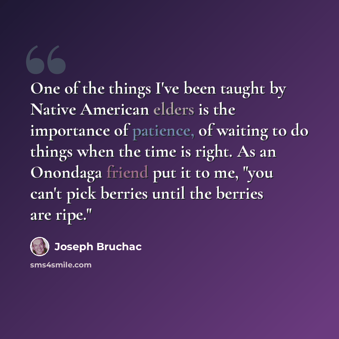 “One of the things I've been taught by Native American elders is the importance of patience, of waiting to do things when the time is right. As an Onondaga friend put it to me, "you can't pick berries until the berries are ripe."” quote by Joseph Bruchac