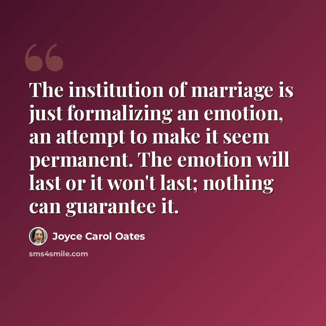 “The institution of marriage is just formalizing an emotion, an attempt to make it seem permanent. The emotion will last or it won't last; nothing can guarantee it.” quote by Joyce Carol Oates