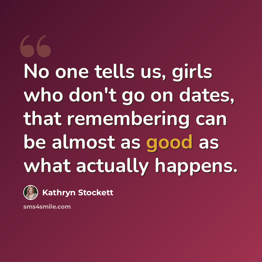 “No one tells us, girls who don't go on dates, that remembering can be almost as good as what actually happens.” quote by Kathryn Stockett