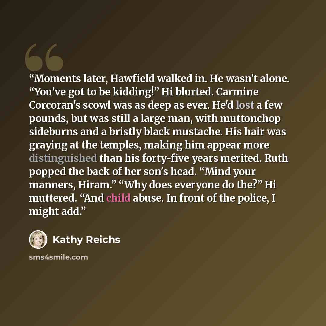 “Moments later, Hawfield walked in. He wasn't alone. “You've got to be kidding!” Hi blurted. Carmine Corcoran's scowl was as deep as ever. He'd lost a few pounds, but was still a large man, with muttonchop sideburns and a bristly black mustache. His hair was graying at the temples, making him…” quote by Kathy Reichs