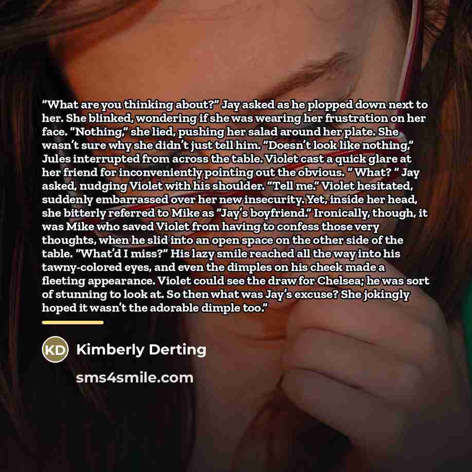 “What are you thinking about?” Jay asked as he plopped down next to her. She blinked, wondering if she was wearing her frustration on her face. “Nothing,” she lied, pushing her salad around her plate. She wasn’t sure why she didn’t just tell him. “Doesn’t look like nothing,” Jules interrupted from…” quote by Kimberly Derting