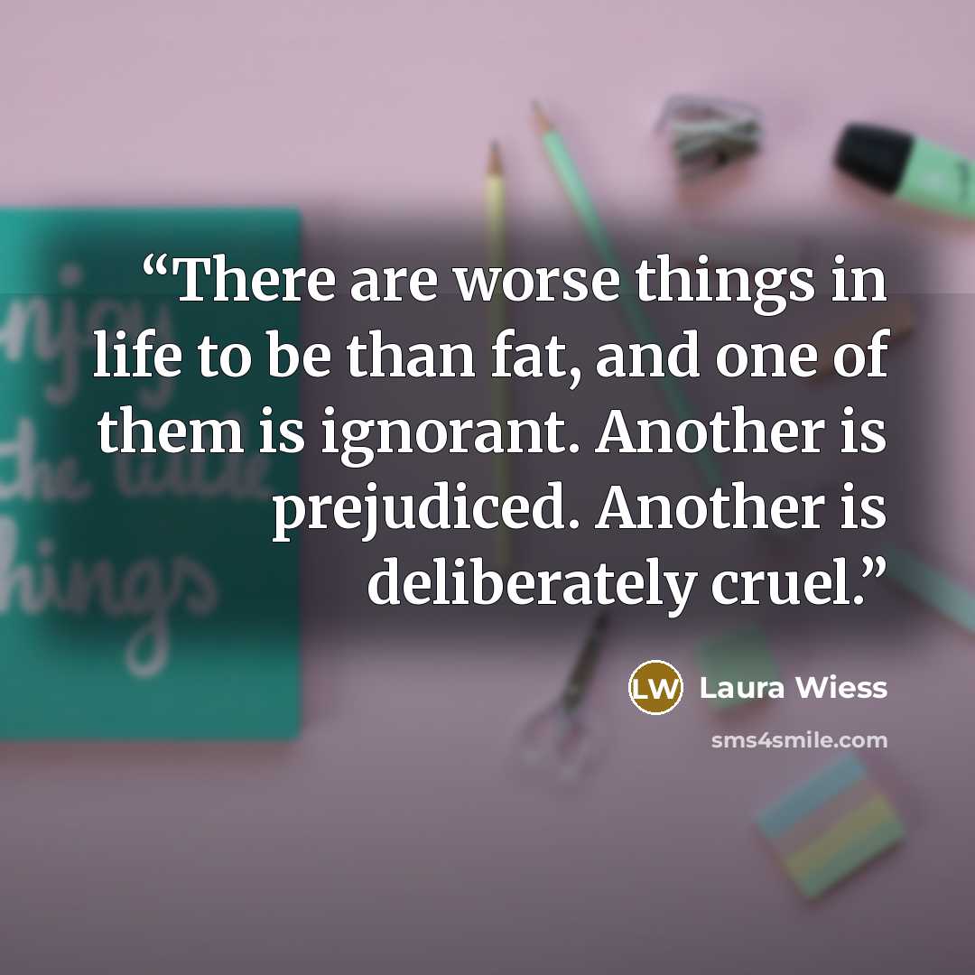 “There are worse things in life to be than fat, and one of them is ignorant. Another is prejudiced. Another is deliberately cruel.” quote by Laura Wiess