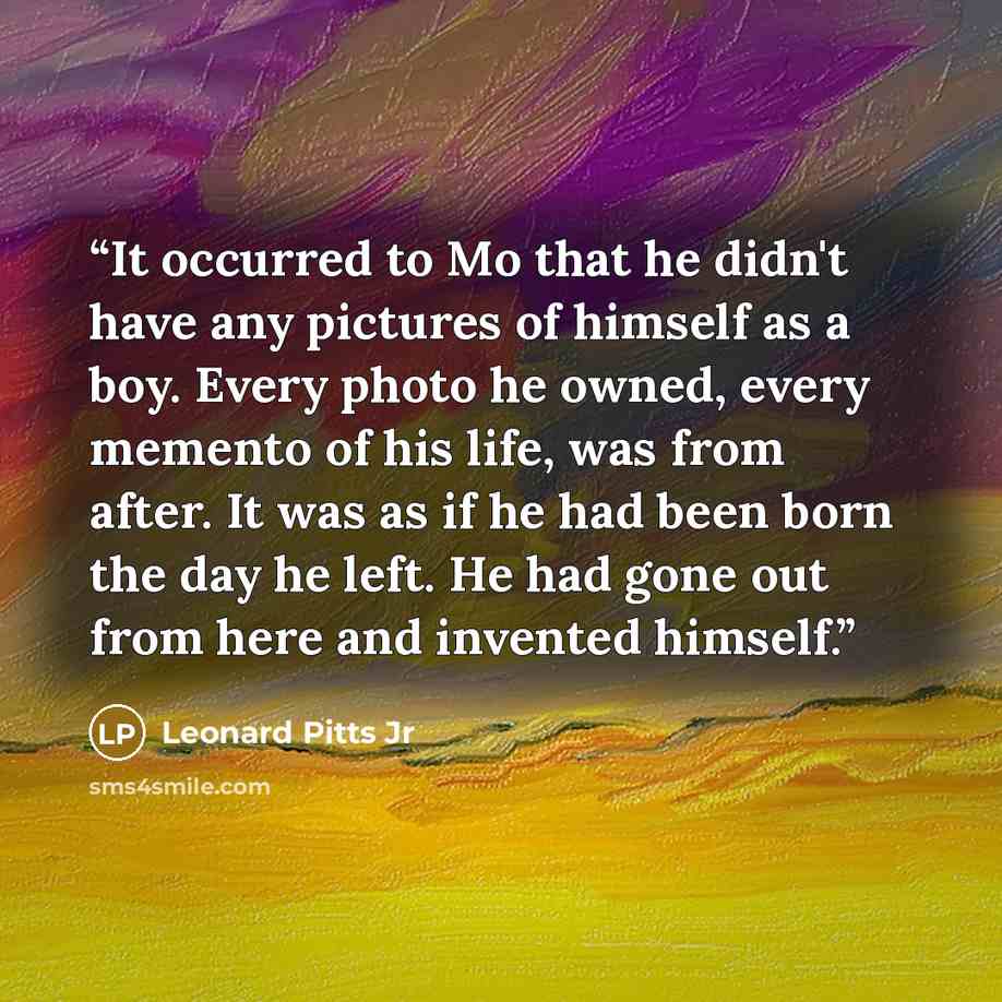 “It occurred to Mo that he didn't have any pictures of himself as a boy. Every photo he owned, every memento of his life, was from after. It was as if he had been born the day he left. He had gone out from here and invented himself.” quote by Leonard Pitts Jr