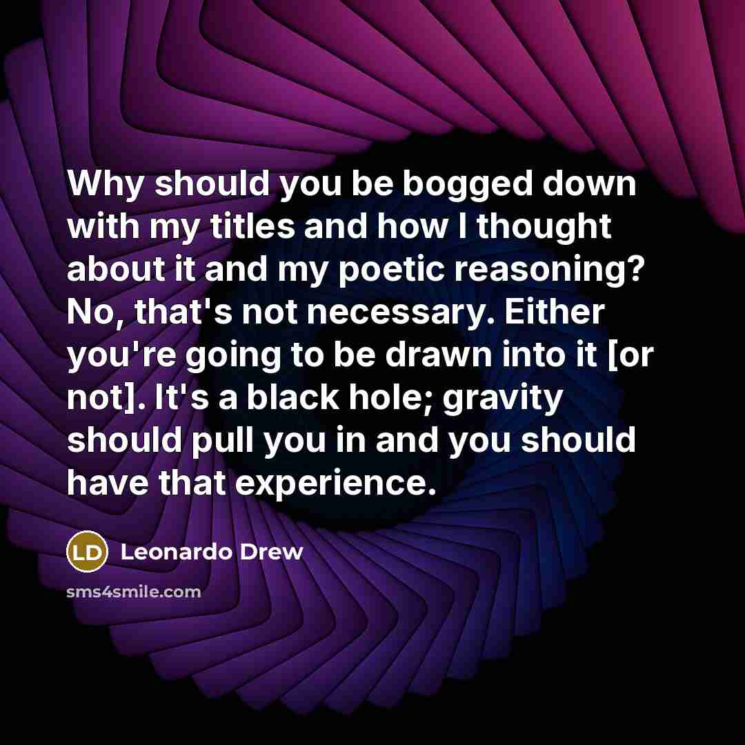 “Why should you be bogged down with my titles and how I thought about it and my poetic reasoning? No, that's not necessary. Either you're going to be drawn into it [or not]. It's a black hole; gravity should pull you in and you should have that experience.” quote by Leonardo Drew