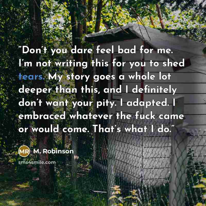 “Don’t you dare feel bad for me. I’m not writing this for you to shed tears. My story goes a whole lot deeper than this, and I definitely don’t want your pity. I adapted. I embraced whatever the fuck came or would come. That’s what I do.” quote by M. Robinson
