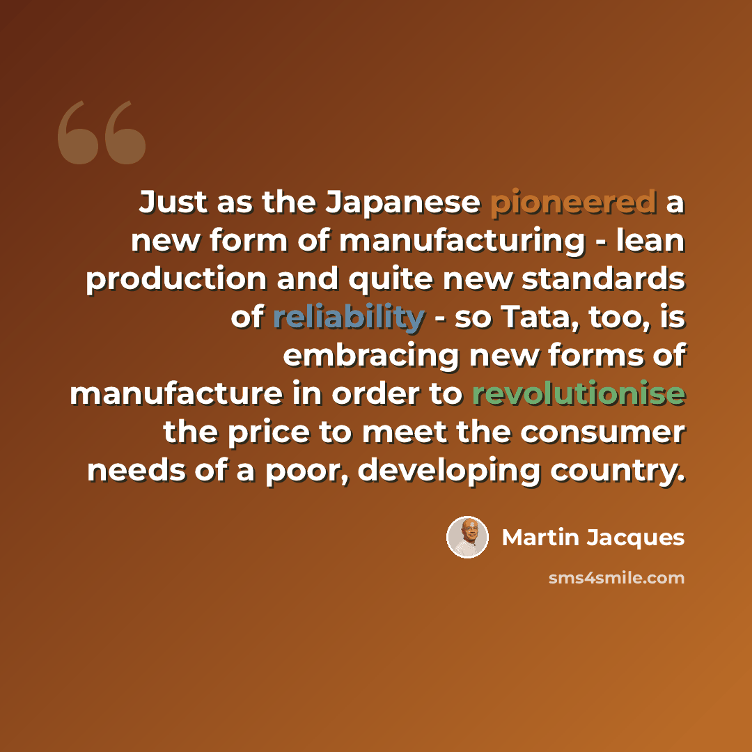 “Just as the Japanese pioneered a new form of manufacturing - lean production and quite new standards of reliability - so Tata, too, is embracing new forms of manufacture in order to revolutionise the price to meet the consumer needs of a poor, developing country.” quote by Martin Jacques