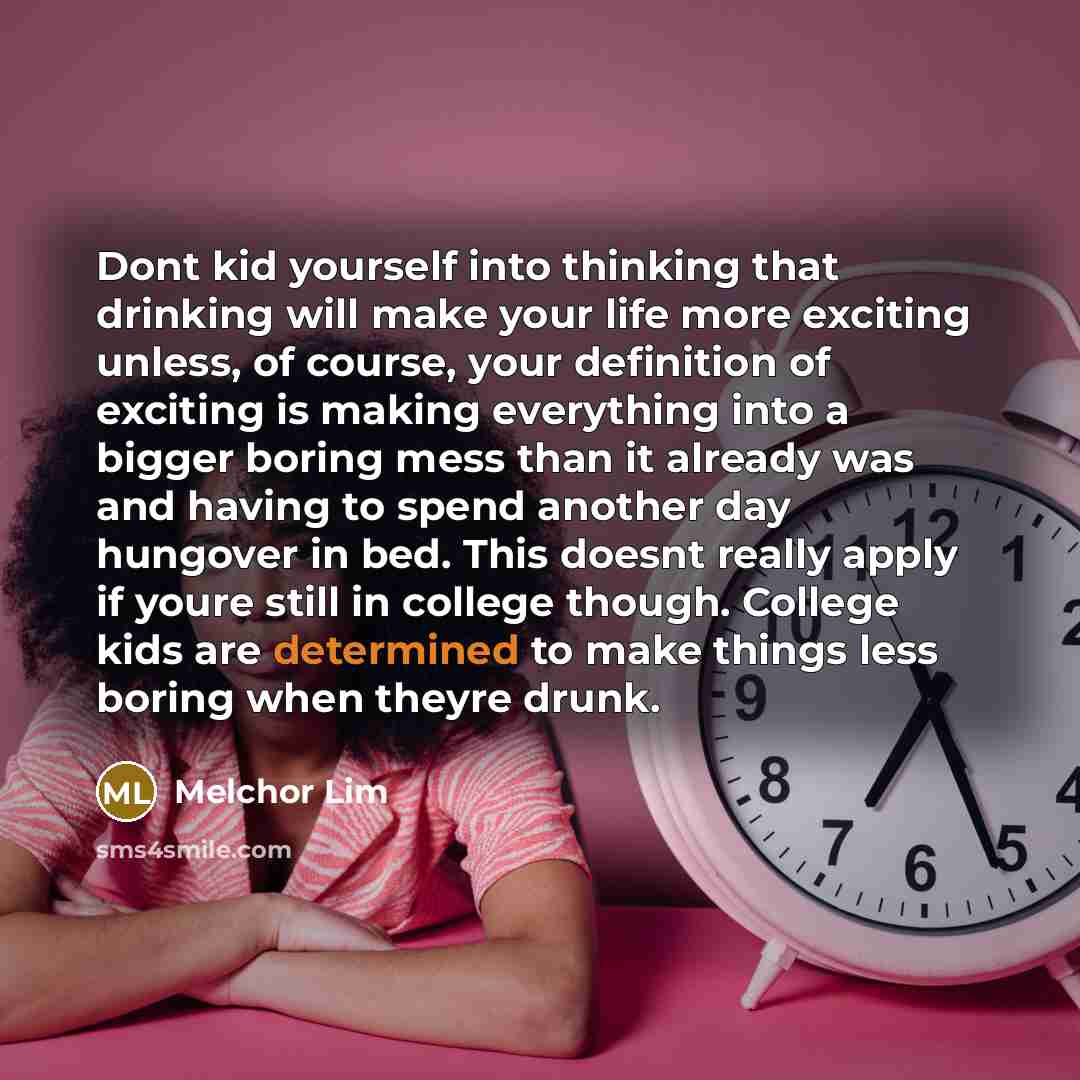 “Dont kid yourself into thinking that drinking will make your life more exciting unless, of course, your definition of exciting is making everything into a bigger boring mess than it already was and having to spend another day hungover in bed. This doesnt really apply if youre still in college…” quote by Melchor Lim