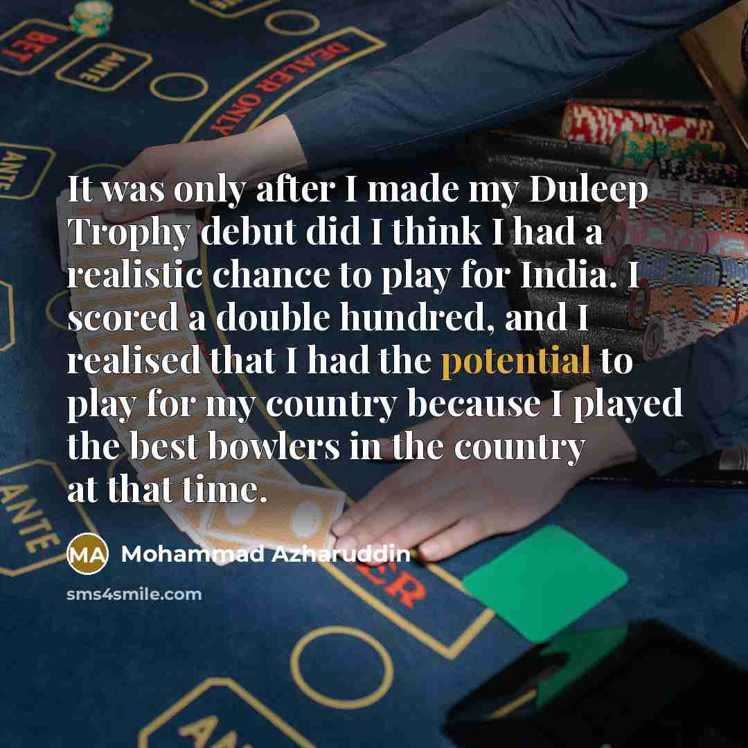 “It was only after I made my Duleep Trophy debut did I think I had a realistic chance to play for India. I scored a double hundred, and I realised that I had the potential to play for my country because I played the best bowlers in the country at that time.” quote by Mohammad Azharuddin