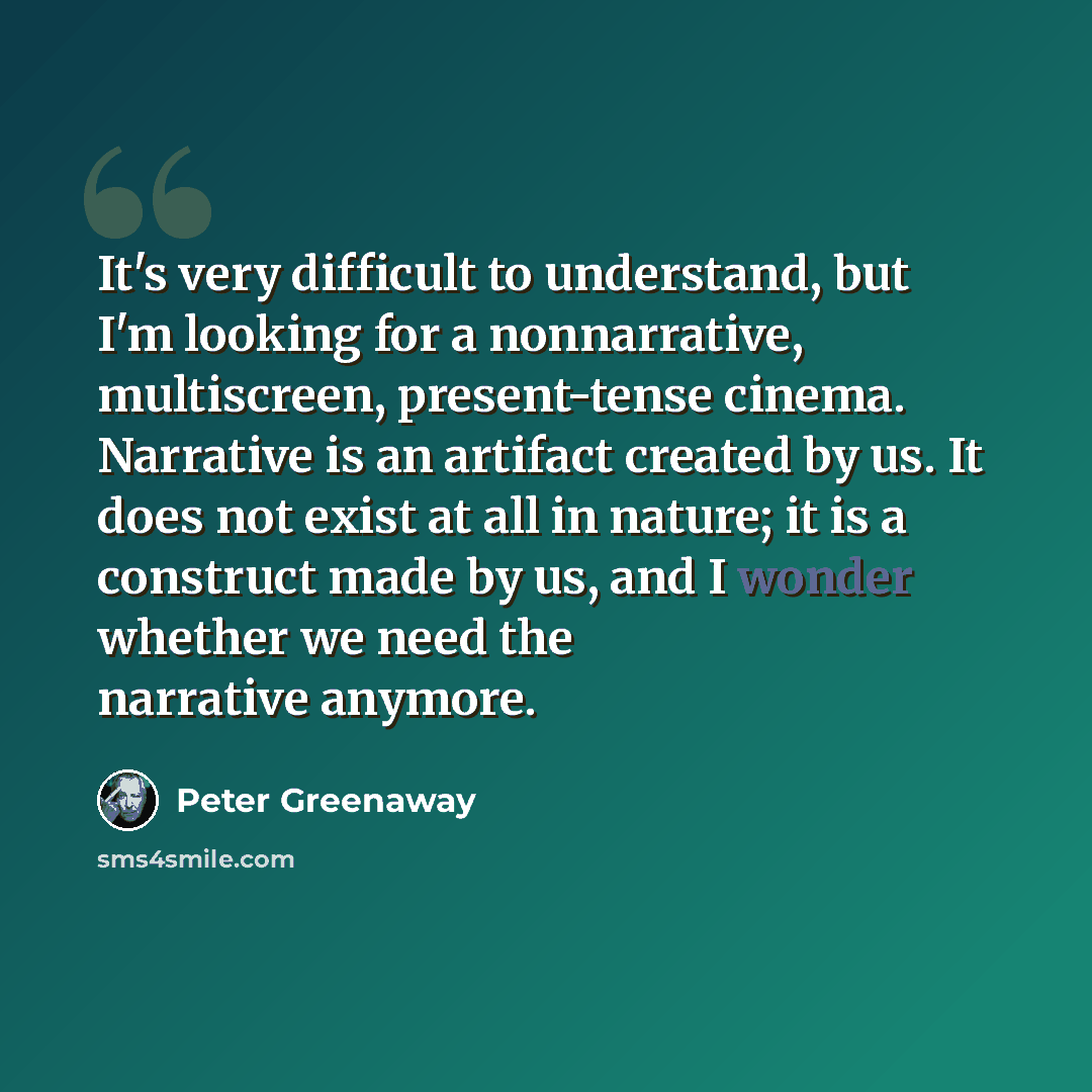“It's very difficult to understand, but I'm looking for a nonnarrative, multiscreen, present-tense cinema. Narrative is an artifact created by us. It does not exist at all in nature; it is a construct made by us, and I wonder whether we need the narrative anymore.” quote by Peter Greenaway
