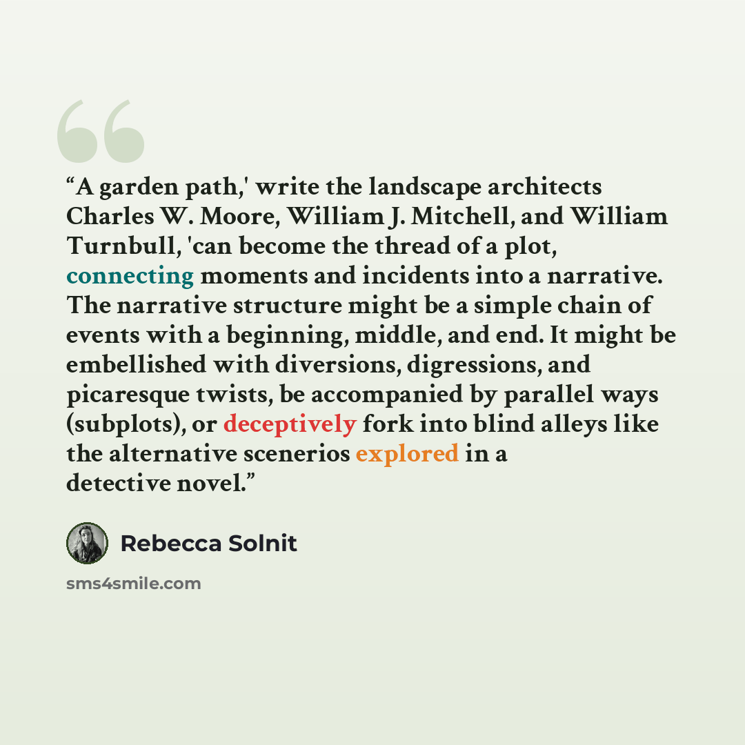 “A garden path,' write the landscape architects Charles W. Moore, William J. Mitchell, and William Turnbull, 'can become the thread of a plot, connecting moments and incidents into a narrative. The narrative structure might be a simple chain of events with a beginning, middle, and end. It might be…” quote by Rebecca Solnit