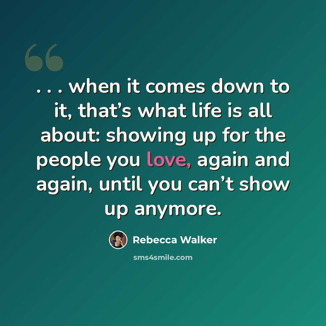 “. . . when it comes down to it, that’s what life is all about: showing up for the people you love, again and again, until you can’t show up anymore.” quote by Rebecca Walker