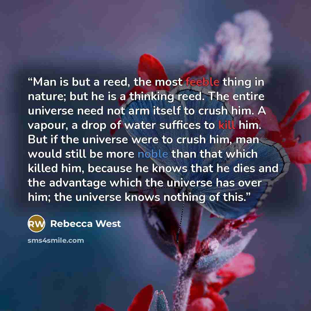 “Man is but a reed, the most feeble thing in nature; but he is a thinking reed. The entire universe need not arm itself to crush him. A vapour, a drop of water suffices to kill him. But if the universe were to crush him, man would still be more noble than that which killed him, because he knows…” quote by Rebecca West
